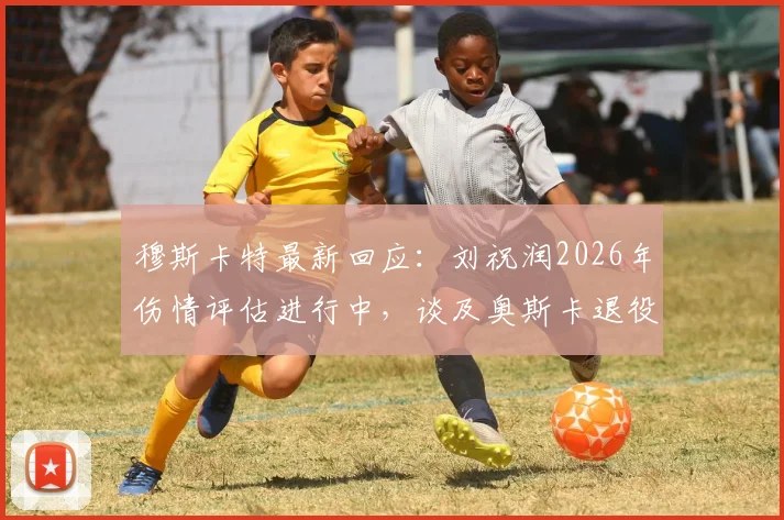 穆斯卡特最新回应：刘祝润2026年伤情评估进行中，谈及奥斯卡退役计划坦言伤感