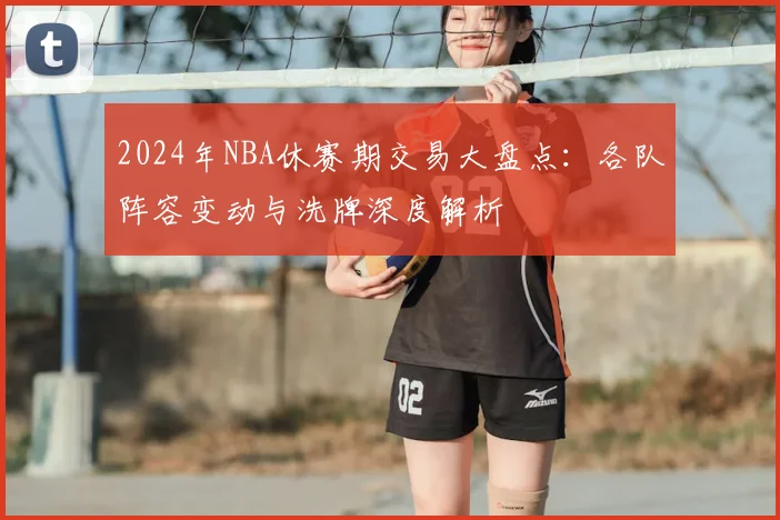 2024年NBA休赛期交易大盘点：各队阵容变动与洗牌深度解析