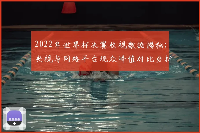 2022年世界杯决赛收视数据揭秘：央视与网络平台观众峰值对比分析
