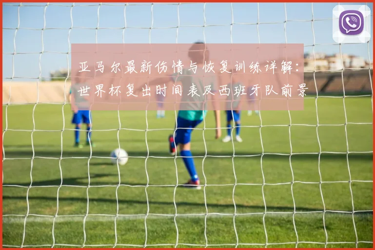 亚马尔最新伤情与恢复训练详解：世界杯复出时间表及西班牙队前景分析