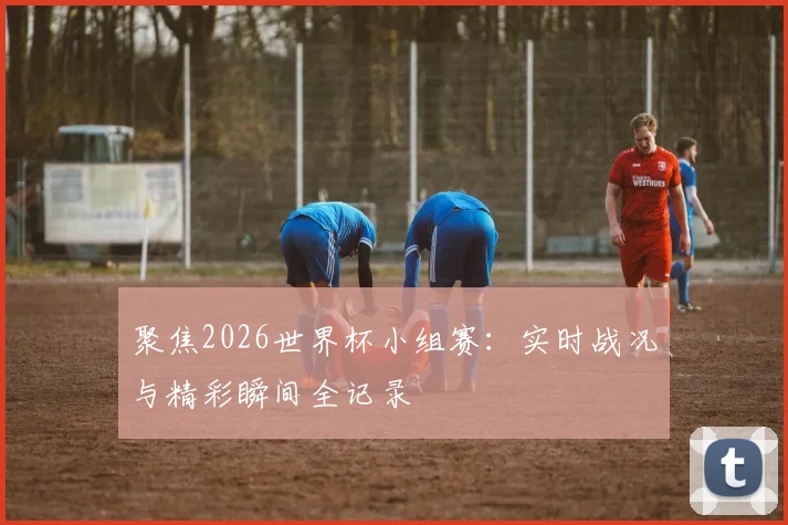 聚焦2026世界杯小组赛：实时战况与精彩瞬间全记录