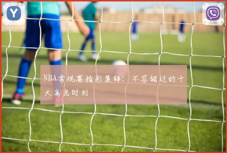 NBA常规赛精彩集锦：不容错过的十大高光时刻