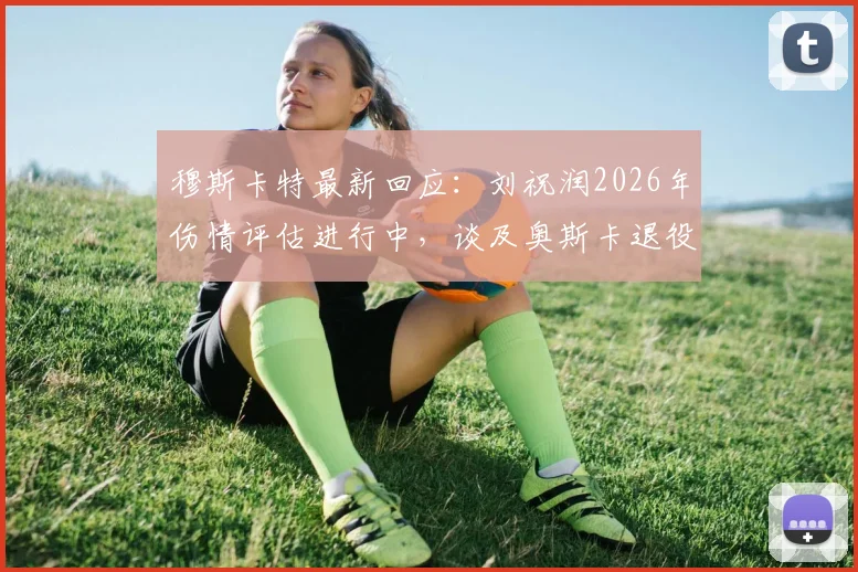 穆斯卡特最新回应：刘祝润2026年伤情评估进行中，谈及奥斯卡退役计划坦言伤感