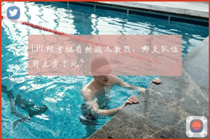LPL败者组首轮战况激烈，哪支队伍将止步于此？