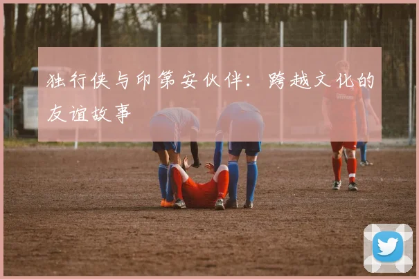 独行侠与印第安伙伴：跨越文化的友谊故事