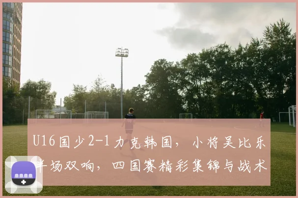 U16国少2-1力克韩国，小将吴比乐半场双响，四国赛精彩集锦与战术解析