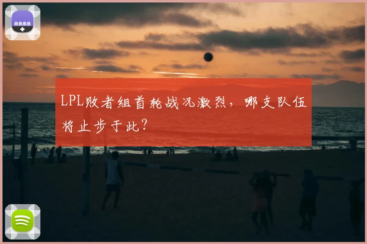 LPL败者组首轮战况激烈,哪支队伍将止步于此?