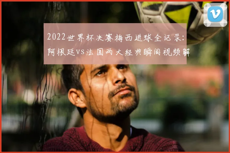 2022世界杯决赛梅西进球全记录：阿根廷vs法国两大经典瞬间视频解析